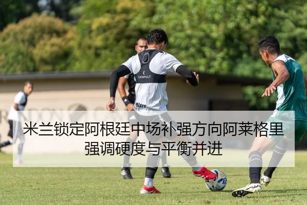 米兰锁定阿根廷中场补强方向阿莱格里强调硬度与平衡并进