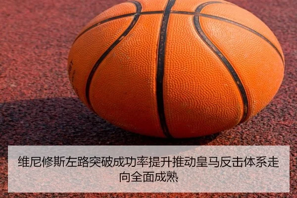 维尼修斯左路突破成功率提升推动皇马反击体系走向全面成熟